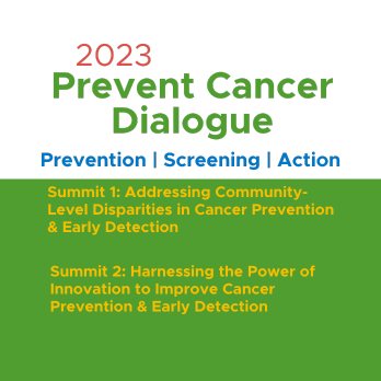 2023 Prevent Cancer Dialogue. Prevention | Screening | Action. Summit 1: Addressing Community-Level Disparities in Cancer prevention and early detection. Summit 2: Harnessing the Power of Inovation to Improve Cancer Prevention & early detection